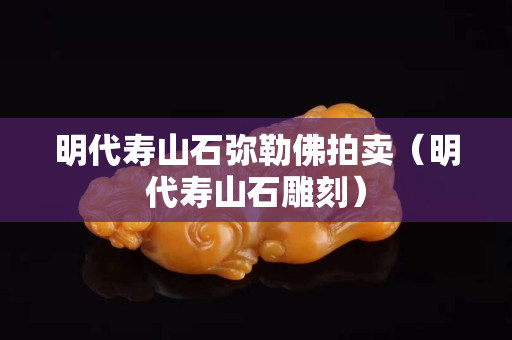 明代寿山石弥勒佛拍卖（明代寿山石雕刻）
