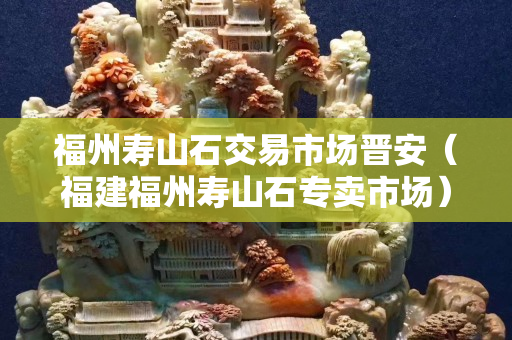 福州寿山石交易市场晋安（福建福州寿山石专卖市场）
