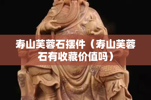 寿山芙蓉石摆件（寿山芙蓉石有收藏价值吗）