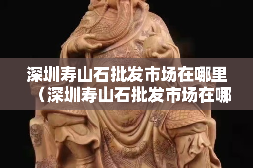 深圳寿山石批发市场在哪里（深圳寿山石批发市场在哪里进货）
