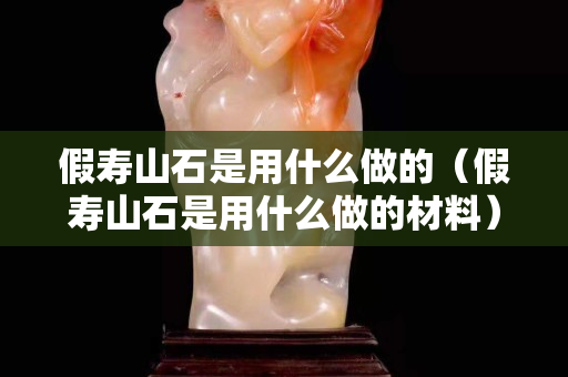 假寿山石是用什么做的（假寿山石是用什么做的材料）