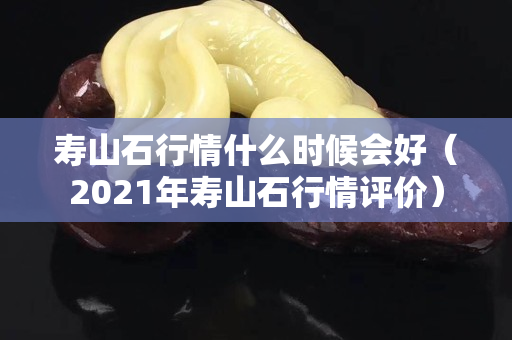 寿山石行情什么时候会好（2021年寿山石行情评价）