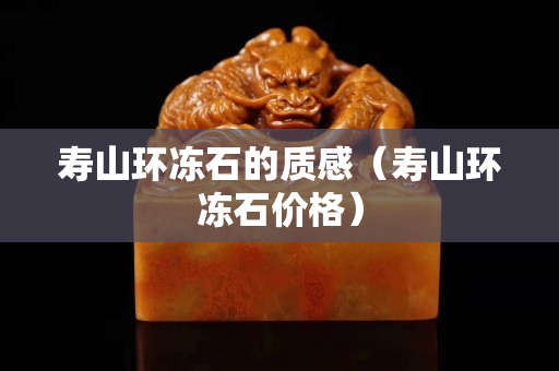 寿山环冻石的质感（寿山环冻石价格）