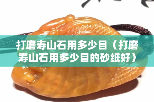 打磨寿山石用多少目（打磨寿山石用多少目的砂纸好）