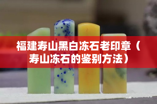 福建寿山黑白冻石老印章（寿山冻石的鉴别方法）