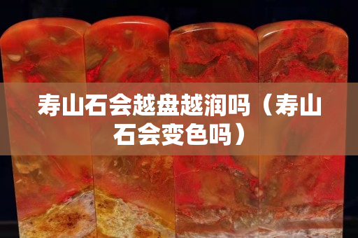 寿山石会越盘越润吗（寿山石会变色吗）
