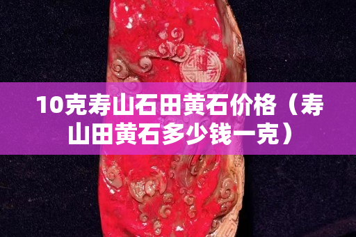 10克寿山石田黄石价格（寿山田黄石多少钱一克）