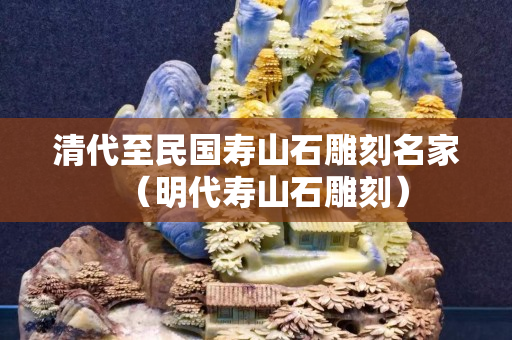 清代至民国寿山石雕刻名家（明代寿山石雕刻）