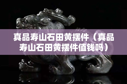 真品寿山石田黄摆件（真品寿山石田黄摆件值钱吗）