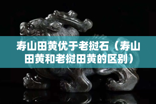 寿山田黄优于老挝石（寿山田黄和老挝田黄的区别）