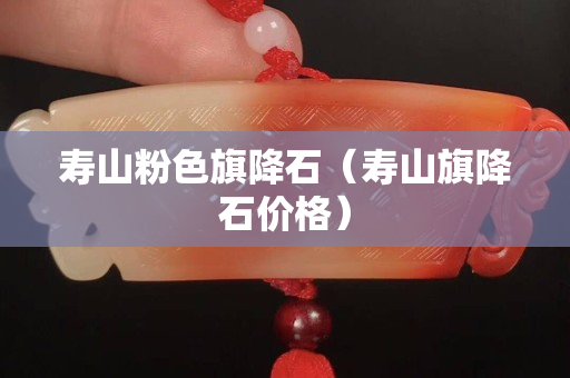 寿山粉色旗降石（寿山旗降石价格）