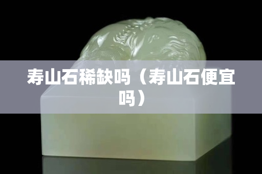 寿山石稀缺吗（寿山石便宜吗）