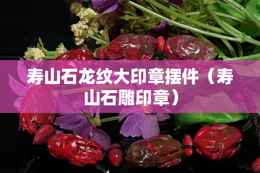 寿山石龙纹大印章摆件（寿山石雕印章）