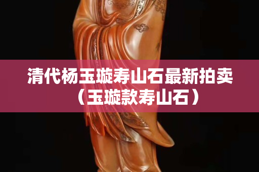 清代杨玉璇寿山石最新拍卖（玉璇款寿山石）