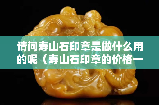 请问寿山石印章是做什么用的呢（寿山石印章的价格一般多少钱）