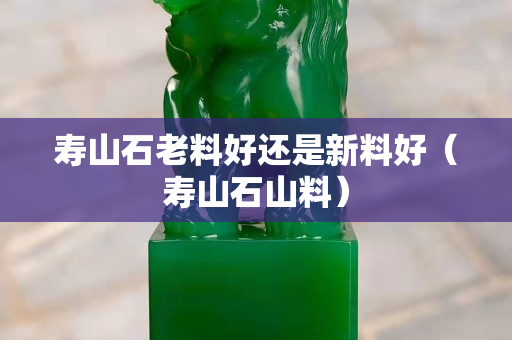寿山石老料好还是新料好（寿山石山料）