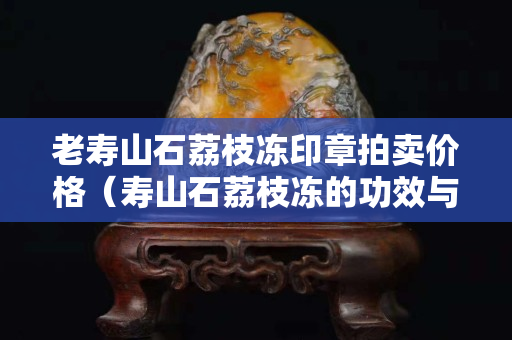 老寿山石荔枝冻印章拍卖价格（寿山石荔枝冻的功效与作用）