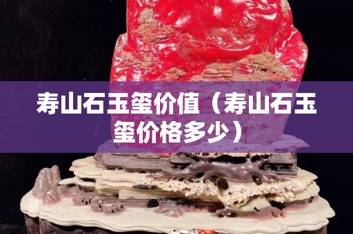 寿山石玉玺价值（寿山石玉玺价格多少）