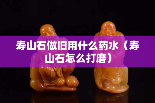 寿山石做旧用什么药水（寿山石怎么打磨）
