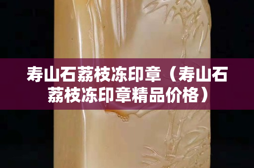 寿山石荔枝冻印章（寿山石荔枝冻印章精品价格）