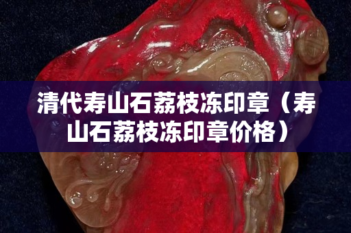 清代寿山石荔枝冻印章（寿山石荔枝冻印章价格）