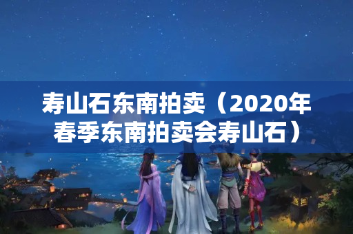 寿山石东南拍卖（2020年春季东南拍卖会寿山石）