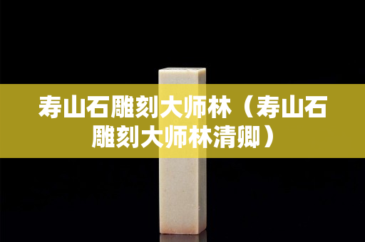 寿山石雕刻大师林（寿山石雕刻大师林清卿）