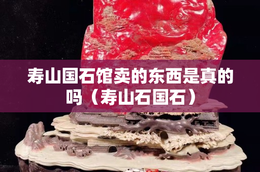 寿山国石馆卖的东西是真的吗（寿山石国石）