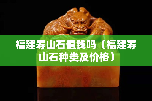福建寿山石值钱吗（福建寿山石种类及价格）