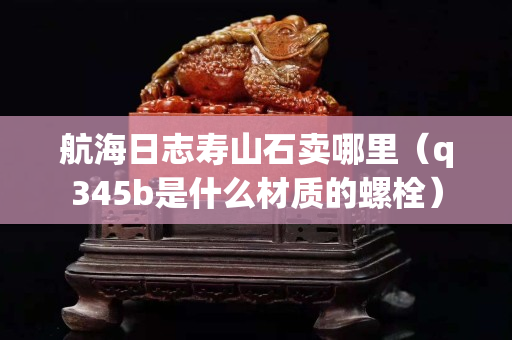 航海日志寿山石卖哪里（q345b是什么材质的螺栓）