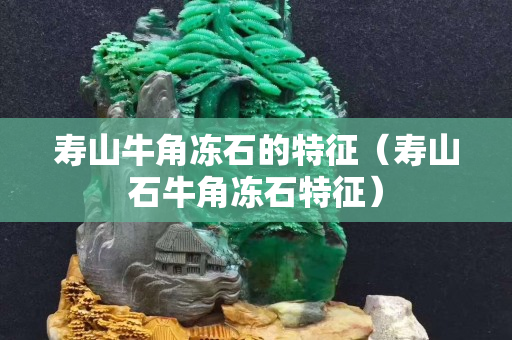 寿山牛角冻石的特征（寿山石牛角冻石特征）