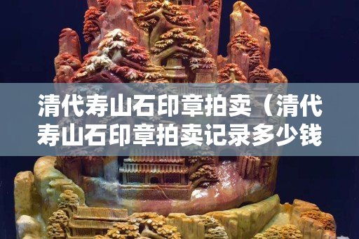 清代寿山石印章拍卖（清代寿山石印章拍卖记录多少钱）