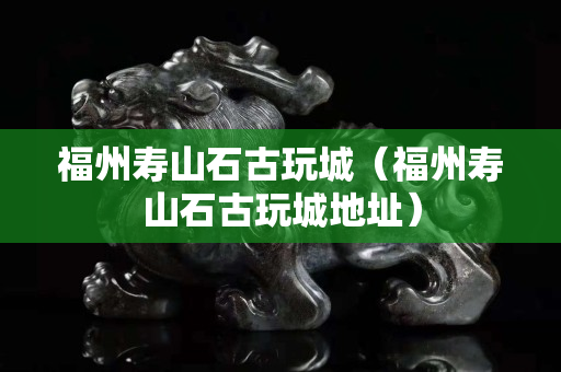 福州寿山石古玩城（福州寿山石古玩城地址）
