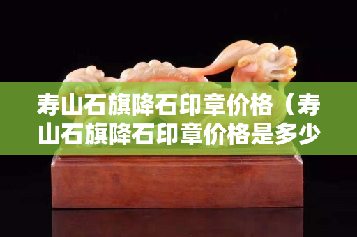 寿山石旗降石印章价格（寿山石旗降石印章价格是多少）
