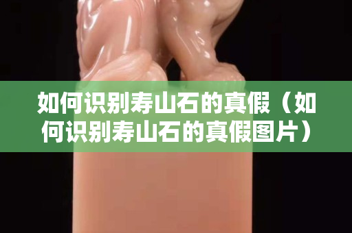 如何识别寿山石的真假（如何识别寿山石的真假图片）
