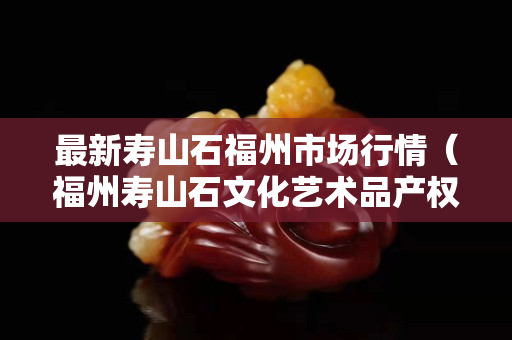 最新寿山石福州市场行情（福州寿山石文化艺术品产权交易所）