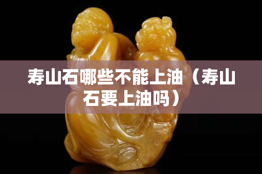 寿山石哪些不能上油（寿山石要上油吗）
