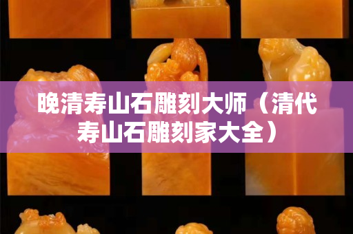 晚清寿山石雕刻大师（清代寿山石雕刻家大全）