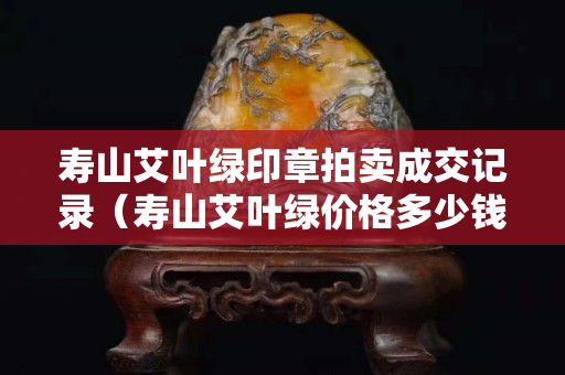 寿山艾叶绿印章拍卖成交记录（寿山艾叶绿价格多少钱一克）