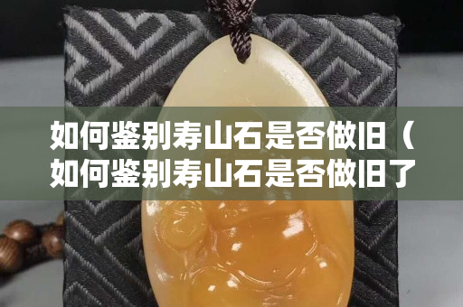 如何鉴别寿山石是否做旧（如何鉴别寿山石是否做旧了）