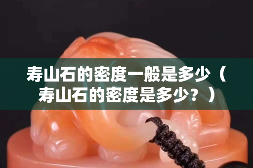 寿山石的密度一般是多少（寿山石的密度是多少？）