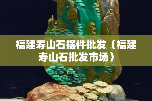 福建寿山石摆件批发（福建寿山石批发市场）
