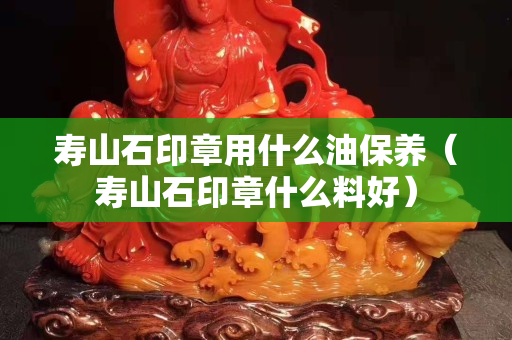寿山石印章用什么油保养（寿山石印章什么料好）