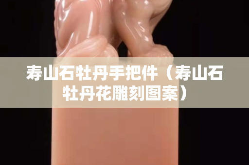 寿山石牡丹手把件（寿山石牡丹花雕刻图案）