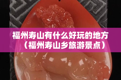 福州寿山有什么好玩的地方（福州寿山乡旅游景点）