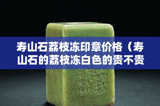 寿山石荔枝冻印章价格（寿山石的荔枝冻白色的贵不贵）