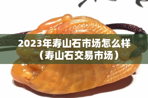 2023年寿山石市场怎么样（寿山石交易市场）