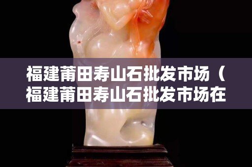 福建莆田寿山石批发市场（福建莆田寿山石批发市场在哪里）