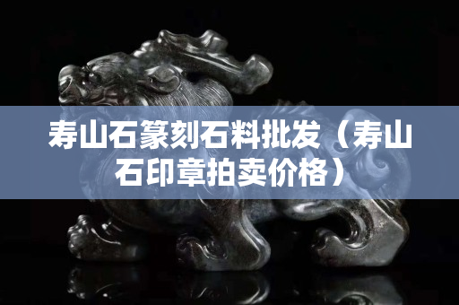 寿山石篆刻石料批发（寿山石印章拍卖价格）