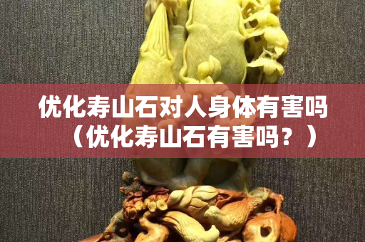 优化寿山石对人身体有害吗（优化寿山石有害吗？）